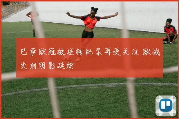 巴萨欧冠被逆转纪录再受关注 欧战失利阴影延续