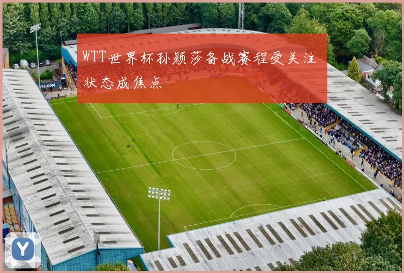 WTT世界杯孙颖莎备战赛程受关注 状态成焦点