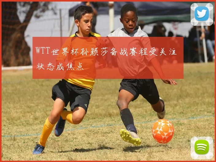 WTT世界杯孙颖莎备战赛程受关注 状态成焦点