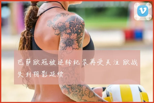 巴萨欧冠被逆转纪录再受关注 欧战失利阴影延续